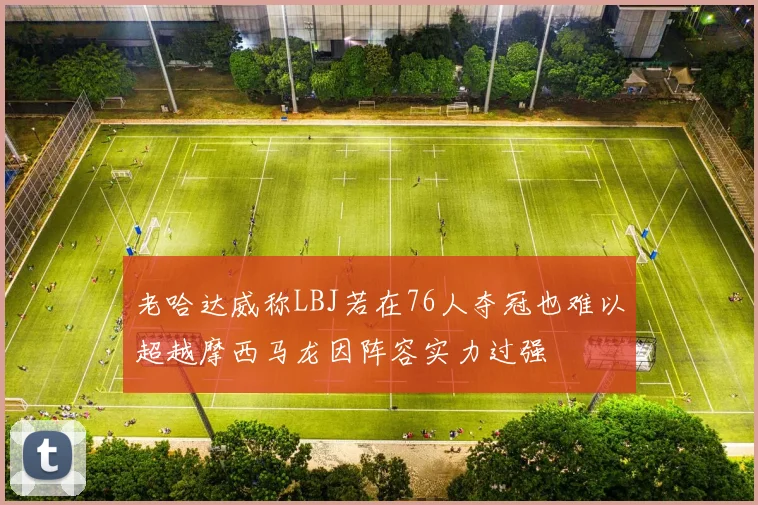 老哈达威称LBJ若在76人夺冠也难以超越摩西马龙因阵容实力过强