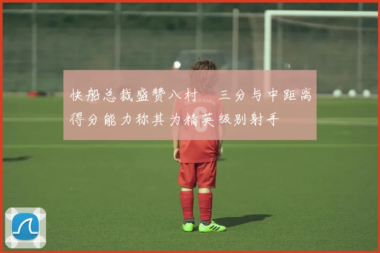 快船总裁盛赞八村塁三分与中距离得分能力称其为精英级别射手