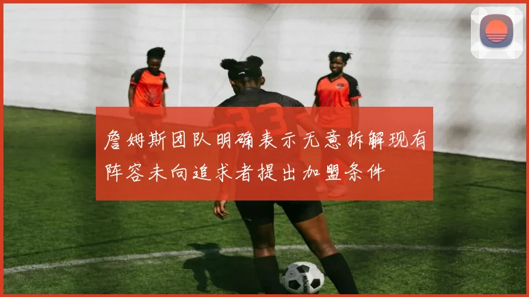 詹姆斯团队明确表示无意拆解现有阵容未向追求者提出加盟条件