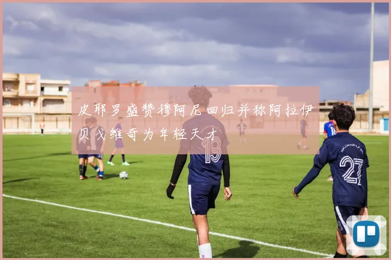 皮耶罗盛赞穆阿尼回归并称阿拉伊贝戈维奇为年轻天才