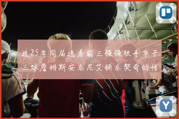 近25年同届选秀前三强强联手华子三球詹姆斯安东尼艾顿东契奇的传奇故事