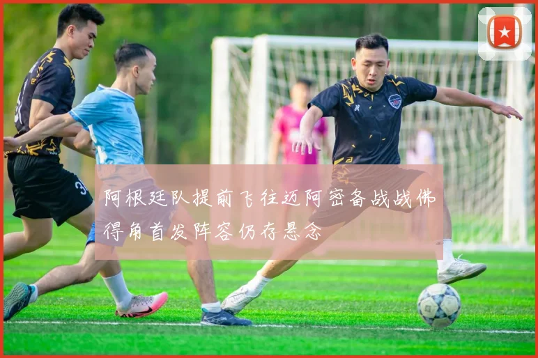 阿根廷队提前飞往迈阿密备战战佛得角首发阵容仍存悬念