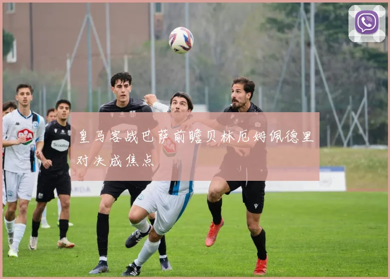 皇马客战巴萨前瞻贝林厄姆佩德里对决成焦点