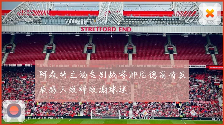 阿森纳主场告别战塔帅厄德高将发表感人致辞致谢球迷