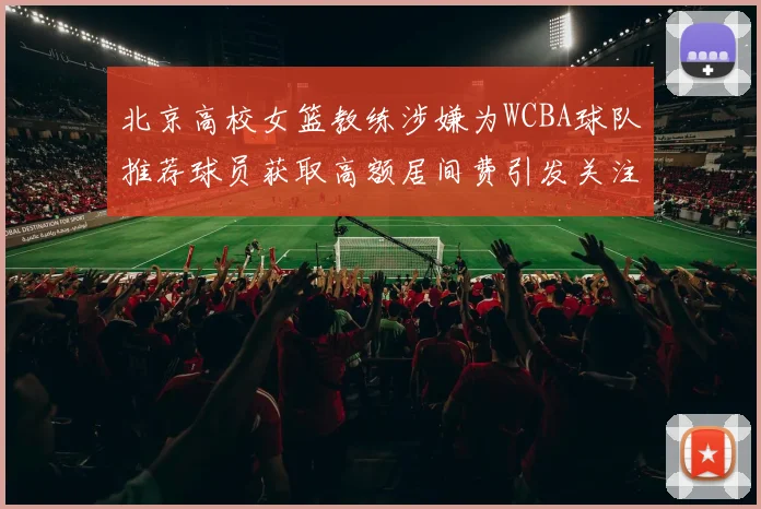 北京高校女篮教练涉嫌为WCBA球队推荐球员获取高额居间费引发关注