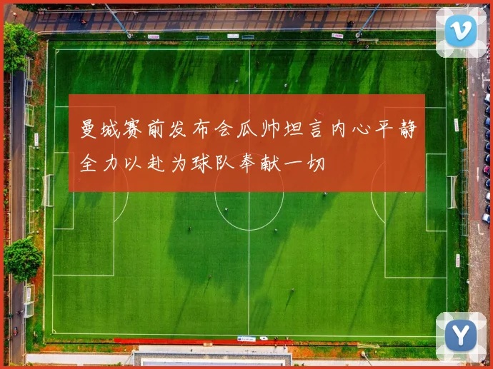 曼城赛前发布会瓜帅坦言内心平静全力以赴为球队奉献一切