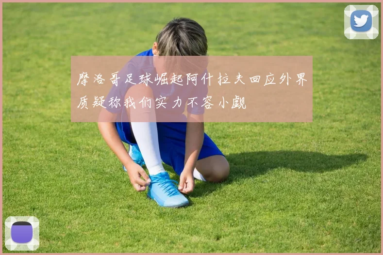 摩洛哥足球崛起阿什拉夫回应外界质疑称我们实力不容小觑