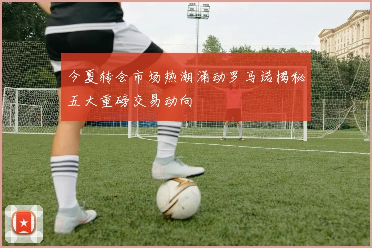 今夏转会市场热潮涌动罗马诺揭秘五大重磅交易动向