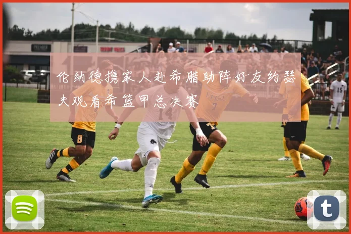 伦纳德携家人赴希腊助阵好友约瑟夫观看希篮甲总决赛