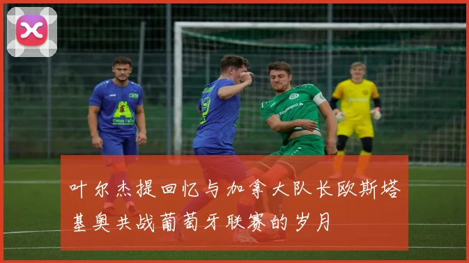 叶尔杰提回忆与加拿大队长欧斯塔基奥共战葡萄牙联赛的岁月
