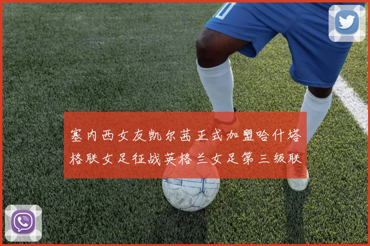 塞内西女友凯尔茜正式加盟哈什塔格联女足征战英格兰女足第三级联赛