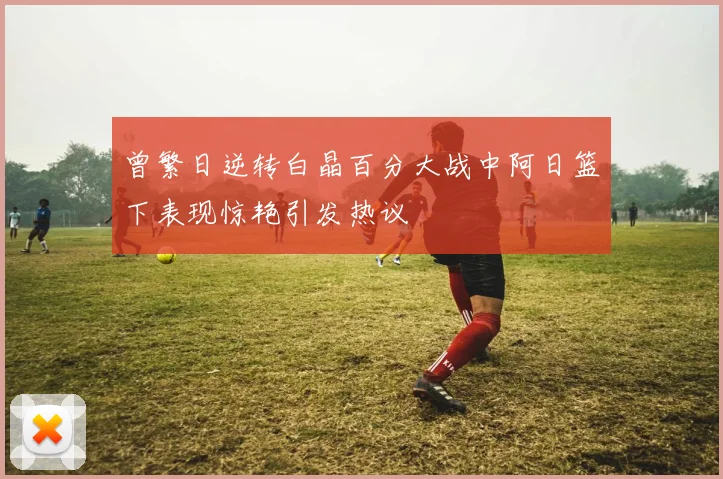 曾繁日逆转白晶百分大战中阿日篮下表现惊艳引发热议