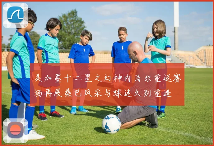 美加墨十二星之幻神内马尔重返赛场再展桑巴风采与球迷久别重逢