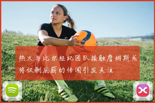 热火与比尔经纪团队接触詹姆斯或将仅剩底薪的传闻引发关注