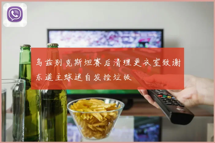 乌兹别克斯坦赛后清理更衣室致谢东道主球迷自发捡垃圾