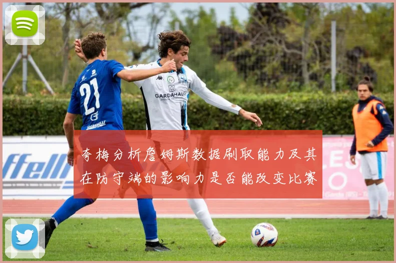 夸梅分析詹姆斯数据刷取能力及其在防守端的影响力是否能改变比赛走势