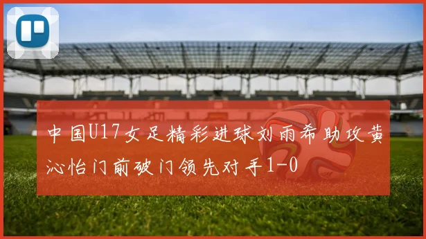 中国U17女足精彩进球刘雨希助攻黄沁怡门前破门领先对手1-0