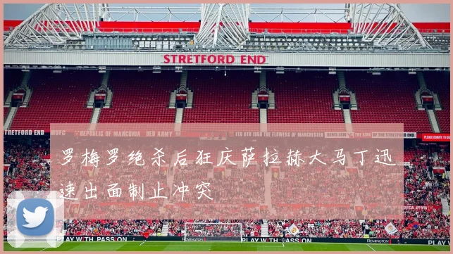 罗梅罗绝杀后狂庆萨拉赫大马丁迅速出面制止冲突