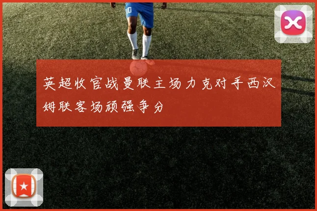 英超收官战曼联主场力克对手西汉姆联客场顽强争分