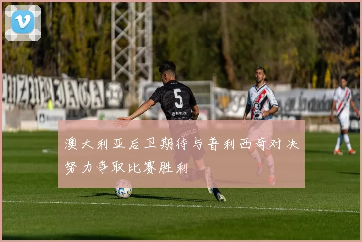 澳大利亚后卫期待与普利西奇对决努力争取比赛胜利