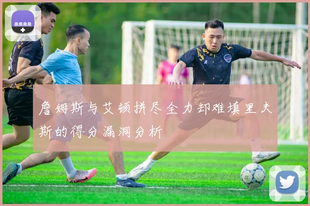 詹姆斯与艾顿拼尽全力却难填里夫斯的得分漏洞分析