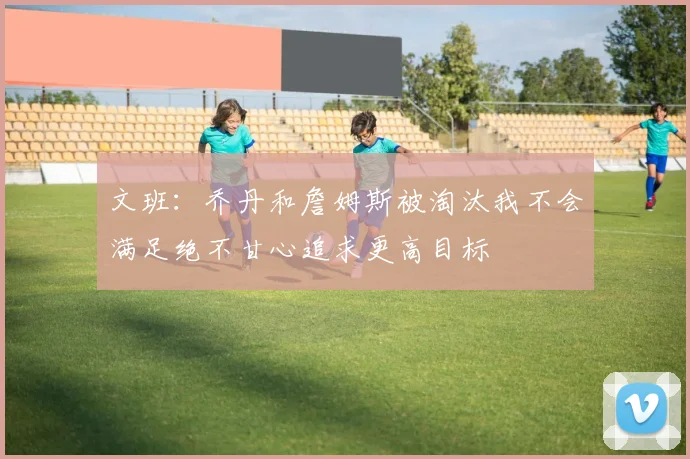 文班：乔丹和詹姆斯被淘汰我不会满足绝不甘心追求更高目标